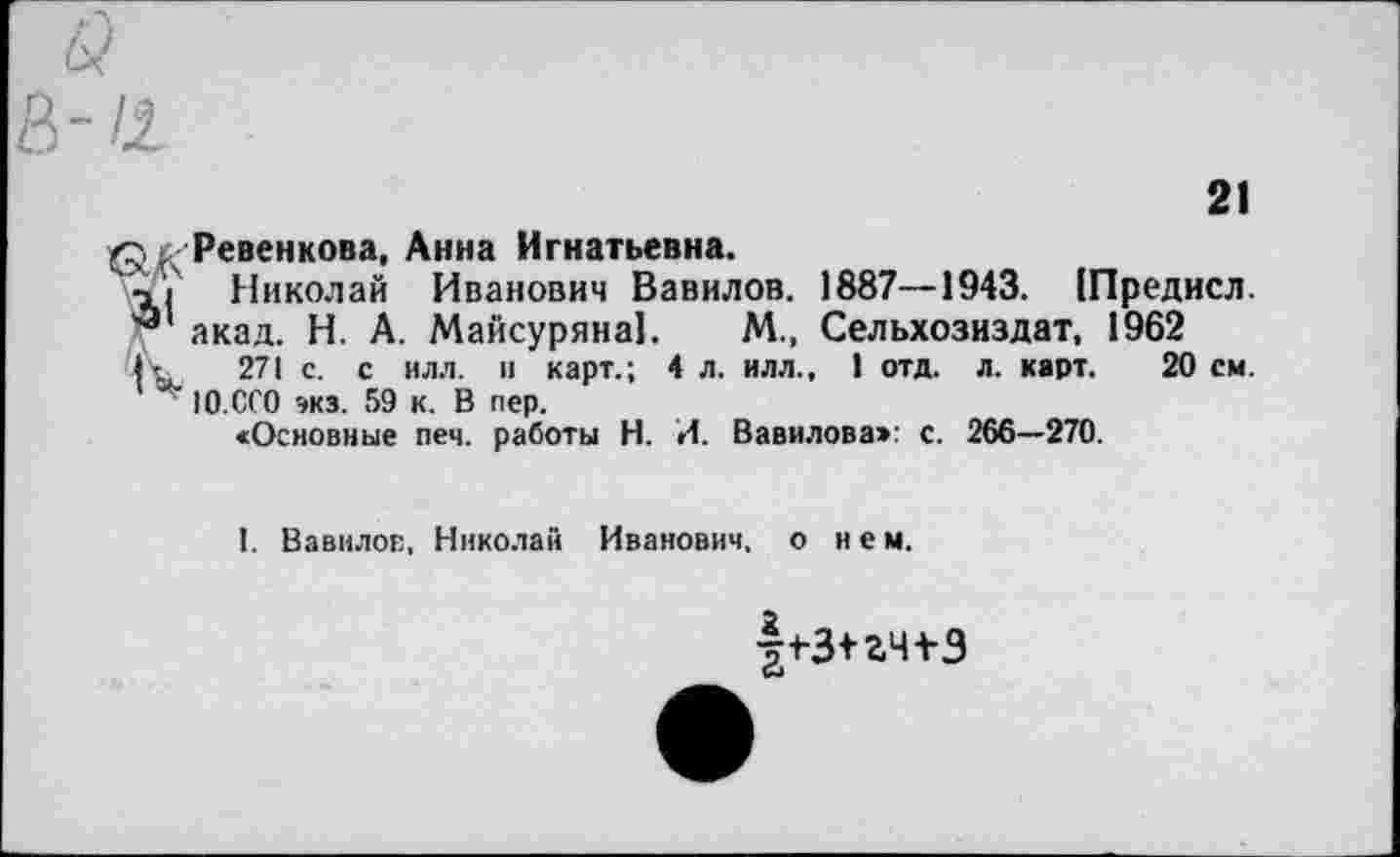 ﻿21
<?, . Ревен кова, Анна Игнатьевна.
Ч | Николай Иванович Вавилов. 1887—1943. [Предисл. акад. Н. А. Майсуряна]. М., Сельхозиздат, 1962
I- 271 с. с нлл. и карт.; 4 л. илл., 1 отд. л. карт. 20 см.
IO.CCO эка. 59 к. В пер.
«Основные печ. работы Н. И. Вавилова»: с. 266—270.
I. Вавилов, Николай Иванович, о нем.
|t3+a4t3